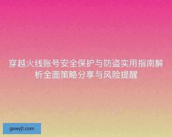 穿越火线账号安全保护与防盗实用指南解析全面策略分享与风险提醒
