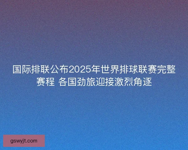 国际排联公布2025年世界排球联赛完整赛程 各国劲旅迎接激烈角逐