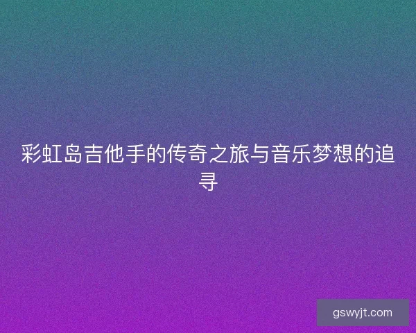 彩虹岛吉他手的传奇之旅与音乐梦想的追寻